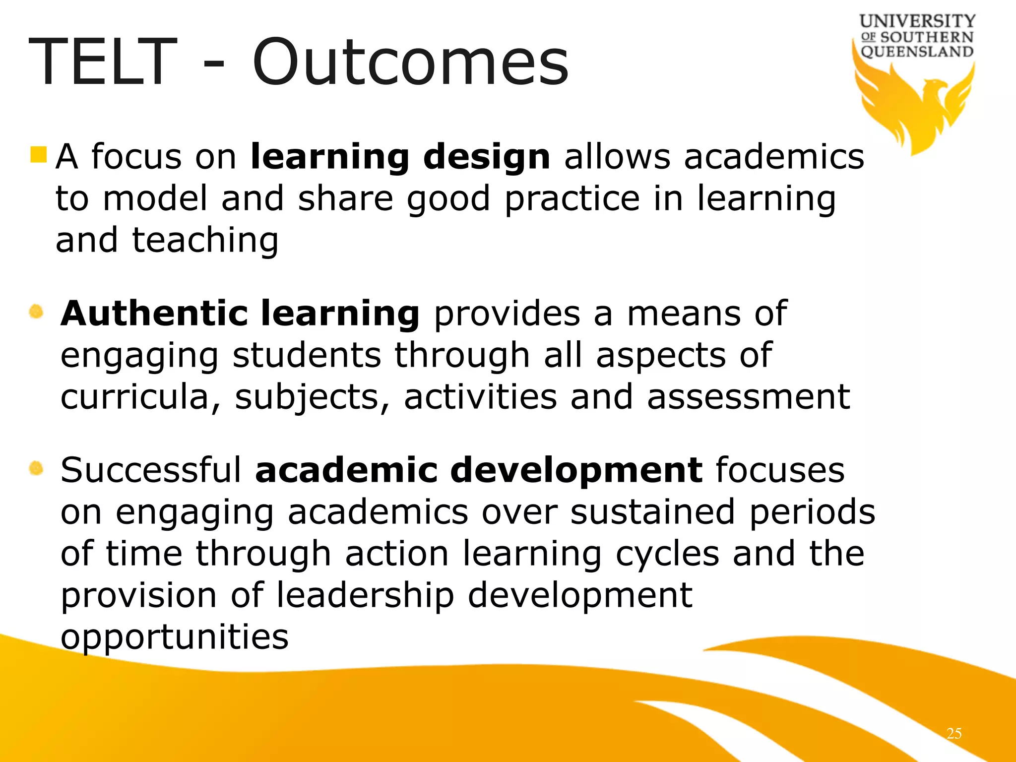 25
n A focus on learning design allows academics
to model and share good practice in learning
and teaching
Authentic learning provides a means of
engaging students through all aspects of
curricula, subjects, activities and assessment
Successful academic development focuses
on engaging academics over sustained periods
of time through action learning cycles and the
provision of leadership development
opportunities
TELT - Outcomes
 