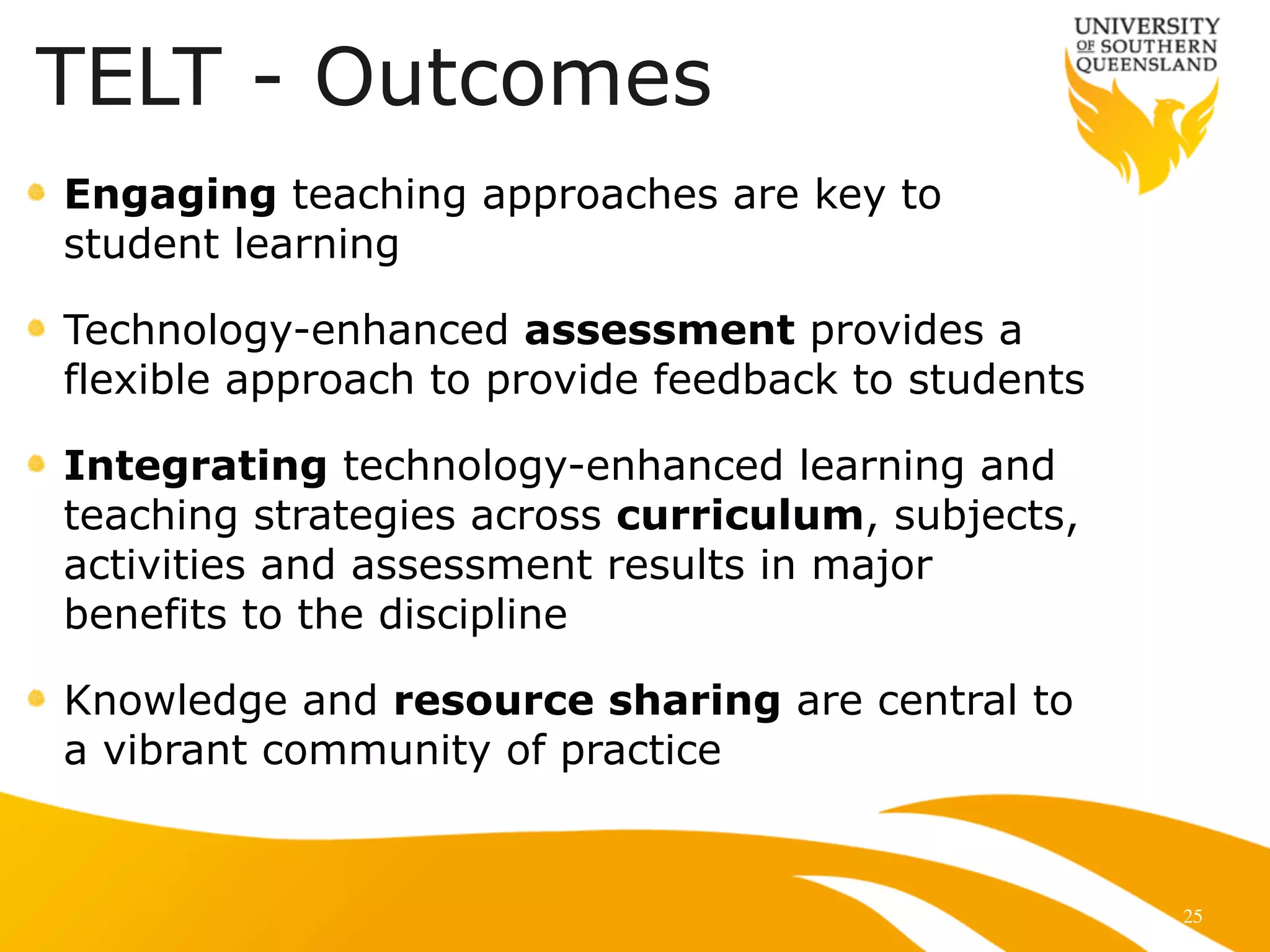 25
Engaging teaching approaches are key to
student learning
Technology-enhanced assessment provides a
flexible approach to provide feedback to students
Integrating technology-enhanced learning and
teaching strategies across curriculum, subjects,
activities and assessment results in major
benefits to the discipline
Knowledge and resource sharing are central to
a vibrant community of practice
TELT - Outcomes
 