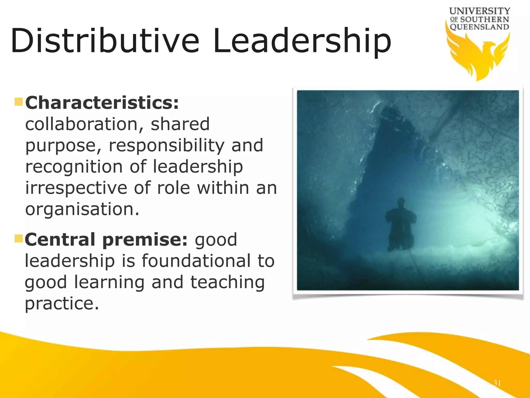 Distributive Leadership
nCharacteristics:
collaboration, shared
purpose, responsibility and
recognition of leadership
irrespective of role within an
organisation.
nCentral premise: good
leadership is foundational to
good learning and teaching
practice.
31
 