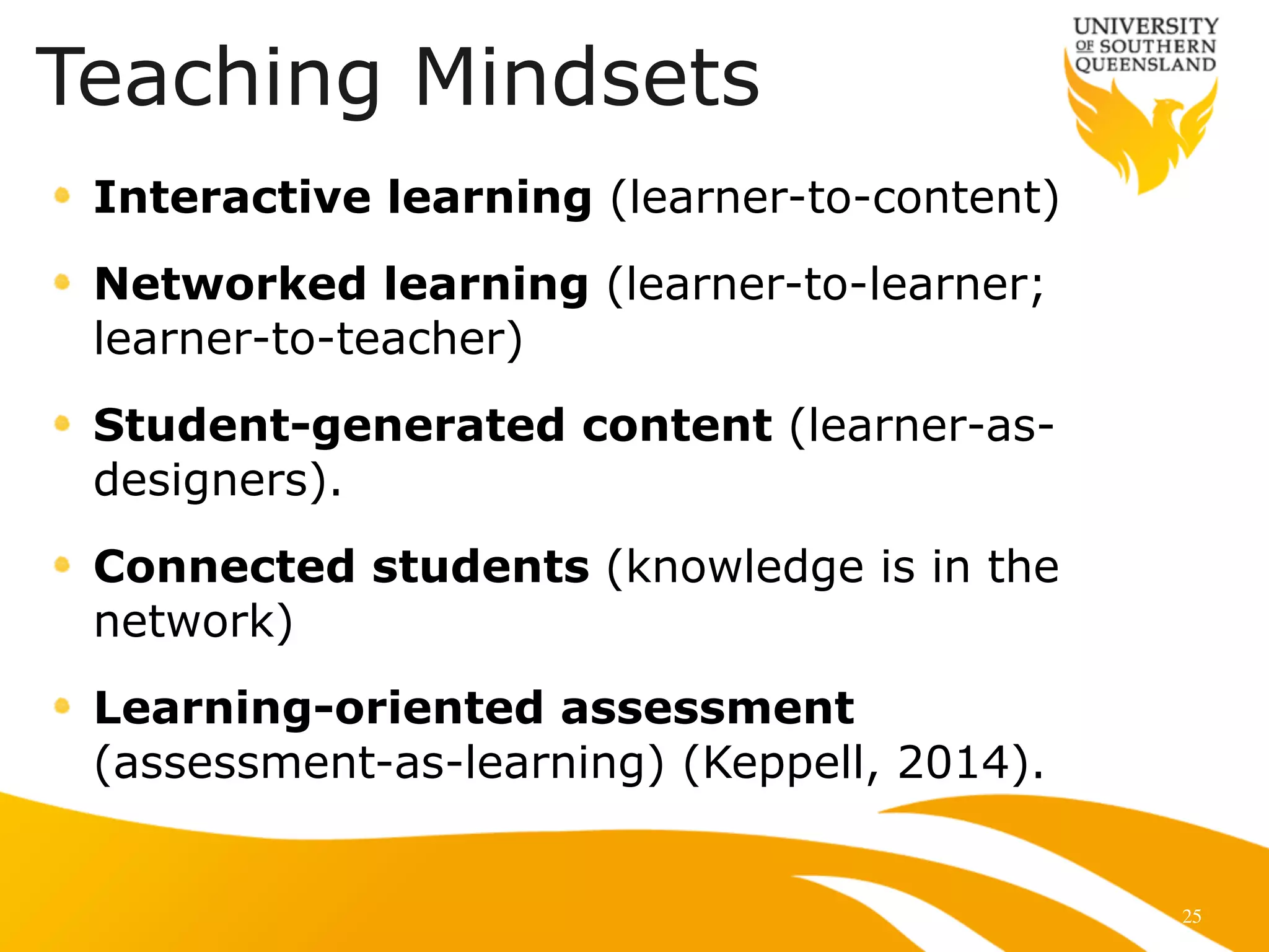 25
Interactive learning (learner-to-content)
Networked learning (learner-to-learner;
learner-to-teacher)
Student-generated content (learner-as-
designers).
Connected students (knowledge is in the
network)
Learning-oriented assessment
(assessment-as-learning) (Keppell, 2014).
Teaching Mindsets
 