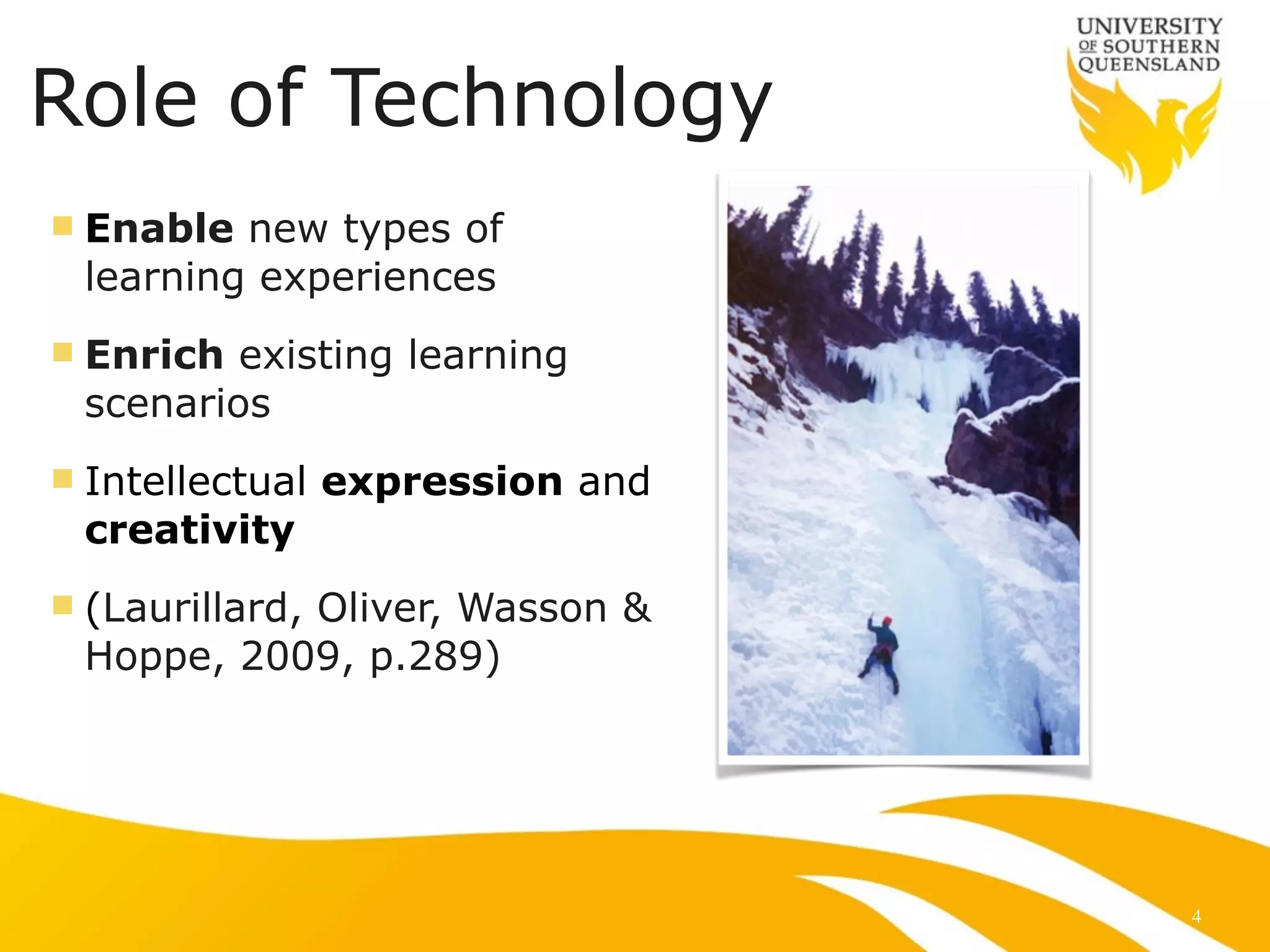Role of Technology
n Enable new types of
learning experiences
n Enrich existing learning
scenarios
n Intellectual expression and
creativity
n (Laurillard, Oliver, Wasson &
Hoppe, 2009, p.289)
4
 