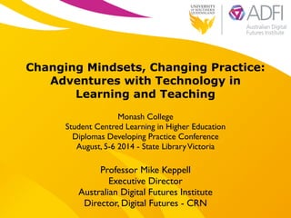 !
Changing Mindsets, Changing Practice:
Adventures with Technology in
Learning and Teaching
!
Monash College 	

Student Centred Learning in Higher Education	

Diplomas Developing Practice Conference	

August, 5-6 2014 - State LibraryVictoria
Professor Mike Keppell	

Executive Director 	

Australian Digital Futures Institute	

Director, Digital Futures - CRN
 