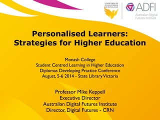 !
Personalised Learners:
Strategies for Higher Education
!
Monash College 	

Student Centred Learning in Higher Education	

Diplomas Developing Practice Conference	

August, 5-6 2014 - State LibraryVictoria
Professor Mike Keppell	

Executive Director 	

Australian Digital Futures Institute	

Director, Digital Futures - CRN
 