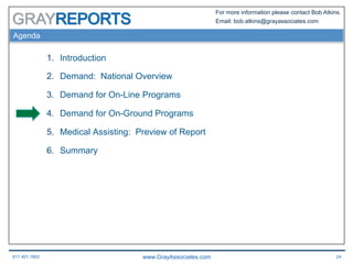 617.401.7662 www.GrayAssociates.com 24
GRAY
For more information please contact Bob Atkins.
Email: bob.atkins@grayassociates.com
Agenda
1.  Introduction
2.  Demand: National Overview
3.  Demand for On-Line Programs
4.  Demand for On-Ground Programs
5.  Medical Assisting: Preview of Report
6.  Summary
 