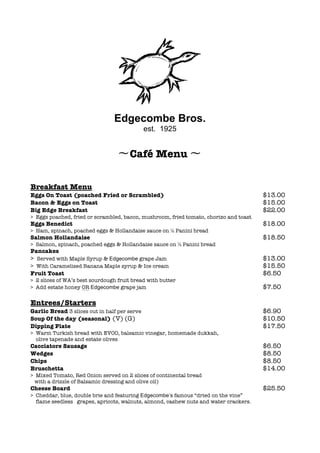  
	
  
	
  
	
  
	
  
	
  
	
  
	
  
	
  
	
  
Edgecombe Bros.
est. 1925
〜Café Menu 〜
Breakfast Menu
Eggs On Toast (poached Fried or Scrambled) $13.00
Bacon & Eggs on Toast $15.00
Big Edge Breakfast $22.00
> Eggs poached, fried or scrambled, bacon, mushroom, fried tomato, chorizo and toast
Eggs Benedict $18.00
> Ham, spinach, poached eggs & Hollandaise sauce on đ Panini bread
Salmon Hollandaise $18.50
> Salmon, spinach, poached eggs & Hollandaise sauce on đ Panini bread
Pancakes
> Served with Maple Syrup & Edgecombe grape Jam $13.00
> With Caramelised Banana Maple syrup & Ice cream $15.50
Fruit Toast $6.50
> 2 slices of WA’s best sourdough fruit bread with butter
> Add estate honey OR Edgecombe grape jam $7.50
Entrees/Starters
Garlic Bread 3 slices cut in half per serve $6.90
Soup Of the day (seasonal) (V) (G) $10.50
Dipping Plate $17.50
> Warm Turkish bread with EVOO, balsamic vinegar, homemade dukkah,
olive tapenade and estate olives
Cacciatore Sausage $6.50
Wedges $8.50
Chips $8.50
Bruschetta $14.00
> Mixed Tomato, Red Onion served on 2 slices of continental bread
with a drizzle of Balsamic dressing and olive oil)
Cheese Board $25.50
> Cheddar, blue, double brie and featuring Edgecombe’s famous “dried on the vine”
flame seedless grapes, apricots, walnuts, almond, cashew nuts and water crackers.
 