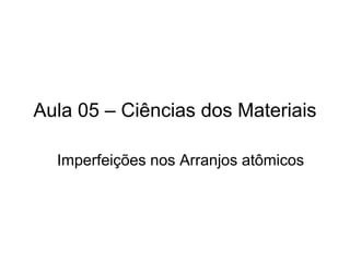 Aula 05 – Ciências dos Materiais
Imperfeições nos Arranjos atômicos
 