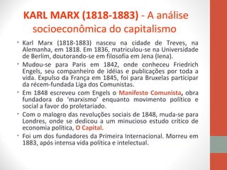 KARL MARX (1818-1883) - A análise
socioeconômica do capitalismo
• Karl Marx (1818-1883) nasceu na cidade de Treves, na
Alemanha, em 1818. Em 1836, matriculou-se na Universidade
de Berlim, doutorando-se em filosofia em Jena (Iena).
• Mudou-se para Paris em 1842, onde conheceu Friedrich
Engels, seu companheiro de idéias e publicações por toda a
vida. Expulso da França em 1845, foi para Bruxelas participar
da récem-fundada Liga dos Comunistas.
• Em 1848 escreveu com Engels o Manifesto Comunista, obra
fundadora do ‘marxismo’ enquanto movimento político e
social a favor do proletariado.
• Com o malogro das revoluções sociais de 1848, muda-se para
Londres, onde se dedicou a um minucioso estudo crítico de
economia política, O Capital.
• Foi um dos fundadores da Primeira Internacional. Morreu em
1883, após intensa vida política e intelectual.
 