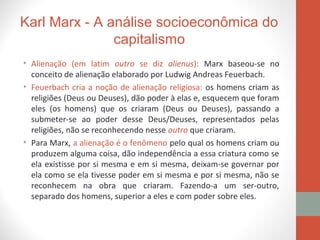 Karl Marx - A análise socioeconômica do
capitalismo
• Alienação (em latim outro se diz alienus): Marx baseou-se no
conceito de alienação elaborado por Ludwig Andreas Feuerbach.
• Feuerbach cria a noção de alienação religiosa: os homens criam as
religiões (Deus ou Deuses), dão poder à elas e, esquecem que foram
eles (os homens) que os criaram (Deus ou Deuses), passando a
submeter-se ao poder desse Deus/Deuses, representados pelas
religiões, não se reconhecendo nesse outro que criaram.
• Para Marx, a alienação é o fenômeno pelo qual os homens criam ou
produzem alguma coisa, dão independência a essa criatura como se
ela existisse por si mesma e em si mesma, deixam-se governar por
ela como se ela tivesse poder em si mesma e por si mesma, não se
reconhecem na obra que criaram. Fazendo-a um ser-outro,
separado dos homens, superior a eles e com poder sobre eles.
 