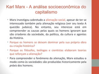 Karl Marx - A análise socioeconômica do
capitalismo
• Marx investigou sobretudo a alienação social, apesar de ter se
interessado também pela alienação religiosa (ver seu texto A
questão judaica). No entanto, seu interesse está em
compreender as causas pelas quais os homens ignoram que
são criadores da sociedade, da política, da cultura e agentes
da História.
• Porque os homens se deixam dominar pela sua própria obra
ou criação histórica?
• Porque os filósofos, teólogos e cientistas elaboram teorias
que reforçam a alienação?
• Para compreender o fenômeno da alienação, Marx estudou o
modo como às sociedades são produzidas historicamente pela
práxis dos homens.
 