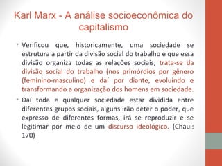 Karl Marx - A análise socioeconômica do
capitalismo
• Verificou que, historicamente, uma sociedade se
estrutura a partir da divisão social do trabalho e que essa
divisão organiza todas as relações sociais, trata-se da
divisão social do trabalho (nos primórdios por gênero
(feminino-masculino) e daí por diante, evoluindo e
transformando a organização dos homens em sociedade.
• Daí toda e qualquer sociedade estar dividida entre
diferentes grupos sociais, alguns irão deter o poder, que
expresso de diferentes formas, irá se reproduzir e se
legitimar por meio de um discurso ideológico. (Chauí:
170)
 