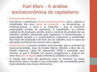 Karl Marx - A análise
socioeconômica do capitalismo
• O conceito de alienação:
• Para Marx, o capitalismo alienou economicamente, isto é, separou o
trabalhador dos seus meios de produção - as ferramentas, as
matérias-primas, a terra e as máquinas -, que se tornaram
propriedade privada do capitalista. O trabalhador, no sistema
capitalista de produção, perdeu ainda o controle do produto de seu
trabalho, também apropriado pelo capitalista. A industrialização, a
propriedade privada e o assalariamento separaram o trabalhador
dos meios de produção e do fruto de seu trabalho. Essa é a base da
alienação econômica do homem sob o capital.
• Politicamente, o homem também está alienado, pois o princípio de
representatividade, base do Estado liberal, difunde a ideia de um
Estado imparcial, capaz de representar TODA a sociedade (que
inexiste, já que é dividida em classes antagônicas) e dirigi-la por
meio do poder delegado pelos indivíduos (cidadãos ou súditos).
• O Estado (por meio dos governos) atua no interesse da classe
dominante, pois o Estado e suas instituições são comandadas pelos
representantes das classes dominantes.
 