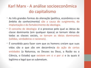 Karl Marx - A análise socioeconômica
do capitalismo
• As três grandes formas da alienação (política, econômica e no
âmbito do conhecimento) são a causa do surgimento, da
implantação e do fortalecimento da ideologia.
• O conceito de ideologia: é o processo pelo qual as ideias da
classe dominante (em qualquer época) se tornam ideias de
todas as classes sociais, se tornam as ideias dominantes
(válidas, verdadeiras e racionais).
• É concebida para fazer com que os homens creiam que suas
vidas são o que são em decorrência da ação de certas
entidades (a Natureza, os Deuses ou Deus, a Razão ou a
Ciência, o Estado) que existem em si e por si e às quais é
legítimo e legal que se submetam.
 