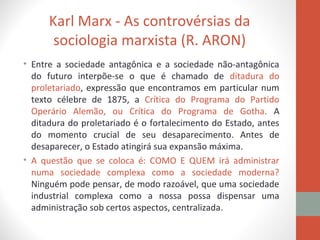 Karl Marx - As controvérsias da
sociologia marxista (R. ARON)
• Entre a sociedade antagônica e a sociedade não-antagônica
do futuro interpõe-se o que é chamado de ditadura do
proletariado, expressão que encontramos em particular num
texto célebre de 1875, a Crítica do Programa do Partido
Operário Alemão, ou Crítica do Programa de Gotha. A
ditadura do proletariado é o fortalecimento do Estado, antes
do momento crucial de seu desaparecimento. Antes de
desaparecer, o Estado atingirá sua expansão máxima.
• A questão que se coloca é: COMO E QUEM irá administrar
numa sociedade complexa como a sociedade moderna?
Ninguém pode pensar, de modo razoável, que uma sociedade
industrial complexa como a nossa possa dispensar uma
administração sob certos aspectos, centralizada.
 