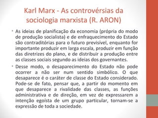 Karl Marx - As controvérsias da
sociologia marxista (R. ARON)
• As ideias de planificação da economia (própria do modo
de produção socialista) e de enfraquecimento do Estado
são contraditórias para o futuro previsível, enquanto for
importante produzir em larga escala, produzir em função
das diretrizes do plano, e de distribuir a produção entre
as classes sociais segundo as ideias dos governantes.
• Desse modo, o desaparecimento do Estado não pode
ocorrer a não ser num sentido simbólico. O que
desaparece é o caráter de classe do Estado considerado.
Pode-se de fato, pensar que, a partir do momento em
que desaparece a rivalidade das classes, as funções
administrativa e de direção, em vez de expressarem a
intenção egoísta de um grupo particular, tornam-se a
expressão de toda a sociedade.
 