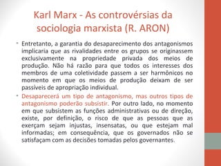 Karl Marx - As controvérsias da
sociologia marxista (R. ARON)
• Entretanto, a garantia do desaparecimento dos antagonismos
implicaria que as rivalidades entre os grupos se originassem
exclusivamente na propriedade privada dos meios de
produção. Não há razão para que todos os interesses dos
membros de uma coletividade passem a ser harmônicos no
momento em que os meios de produção deixam de ser
passíveis de apropriação individual.
• Desaparecerá um tipo de antagonismo, mas outros tipos de
antagonismo poderão subsistir. Por outro lado, no momento
em que subsistem as funções administrativas ou de direção,
existe, por definição, o risco de que as pessoas que as
exerçam sejam injustas, insensatas, ou que estejam mal
informadas; em consequência, que os governados não se
satisfaçam com as decisões tomadas pelos governantes.
 
