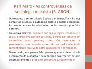 Karl Marx - As controvérsias da
sociologia marxista (R. ARON)
• Outro ponto a ser ressaltado é sobre a ordem política. Ela nos
parece tão essencial e autônoma quanto a ordem econômica.
As duas ordens estão imbricadas, porém mantém princípios
distintos.
• Em outras palavras, qualquer que seja o regime econômico e
social, o problema político persistirá, porque ele consiste em
determinar quem governa, como são recrutados os
governantes, como o poder é exercido, ou qual a relação de
consentimento ou revolta entre governantes e governados.
• Desse modo, nos parece falso pensar que uma determinada
organização da produção e da repartição dos recursos resolve
automaticamente o problema do comando, suprimindo-o.
 
