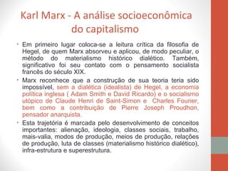 Karl Marx - A análise socioeconômica
do capitalismo
• Em primeiro lugar coloca-se a leitura crítica da filosofia de
Hegel, de quem Marx absorveu e aplicou, de modo peculiar, o
método do materialismo histórico dialético. Também,
significativo foi seu contato com o pensamento socialista
francês do século XIX.
• Marx reconhece que a construção de sua teoria teria sido
impossível, sem a dialética (idealista) de Hegel, a economia
política inglesa ( Adam Smith e David Ricardo) e o socialismo
utópico de Claude Henri de Saint-Simon e Charles Fourier,
bem como a contribuição de Pierre Joseph Proudhon,
pensador anarquista.
• Esta trajetória é marcada pelo desenvolvimento de conceitos
importantes: alienação, ideologia, classes sociais, trabalho,
mais-valia, modos de produção, meios de produção, relações
de produção, luta de classes (materialismo histórico dialético),
infra-estrutura e superestrutura.
 