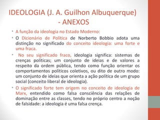 IDEOLOGIA (J. A. Guilhon Albuquerque)
- ANEXOS
• A função da ideologia no Estado Moderno:
• O Dicionário de Política de Norberto Bobbio adota uma
distinção no significado do conceito ideologia: uma forte e
uma fraca.
• No seu significado fraco, ideologia significa: sistemas de
crenças políticas; um conjunto de ideias e de valores a
respeito da ordem pública, tendo como função orientar os
comportamentos políticos coletivos, ou dito de outro modo:
um conjunto de ideias que orienta a ação política de um grupo
social (conceito liberal de ideologia).
• O significado forte tem origem no conceito de ideologia de
Marx, entendido como falsa consciência das relações de
dominação entre as classes, tendo no próprio centro a noção
de falsidade: a ideologia é uma falsa crença.
 