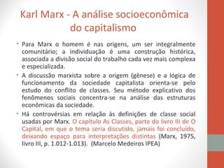 Karl Marx - A análise socioeconômica
do capitalismo
• Para Marx o homem é nas origens, um ser integralmente
comunitário; a individuação é uma construção histórica,
associada a divisão social do trabalho cada vez mais complexa
e especializada.
• A discussão marxista sobre a origem (gênese) e a lógica de
funcionamento da sociedade capitalista orienta-se pelo
estudo do conflito de classes. Seu método explicativo dos
fenômenos sociais concentra-se na análise das estruturas
econômicas da sociedade.
• Há controvérsias em relação às definições de classe social
usadas por Marx. O capítulo As Classes, parte do livro III de O
Capital, em que o tema seria discutido, jamais foi concluído,
deixando espaço para interpretações distintas (Marx, 1975,
livro III, p. 1.012-1.013). (Marcelo Medeiros IPEA)
 