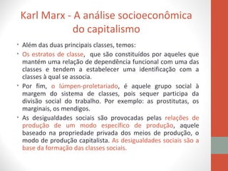 Karl Marx - A análise socioeconômica
do capitalismo
• Além das duas principais classes, temos:
• Os estratos de classe, que são constituídos por aqueles que
mantém uma relação de dependência funcional com uma das
classes e tendem a estabelecer uma identificação com a
classes à qual se associa.
• Por fim, o lúmpen-proletariado, é aquele grupo social à
margem do sistema de classes, pois sequer participa da
divisão social do trabalho. Por exemplo: as prostitutas, os
marginais, os mendigos.
• As desigualdades sociais são provocadas pelas relações de
produção de um modo específico de produção, aquele
baseado na propriedade privada dos meios de produção, o
modo de produção capitalista. As desigualdades sociais são a
base da formação das classes sociais.
 