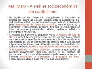 Karl Marx - A análise socioeconômica
do capitalismo
• Os interesses de classe são antagônicos e baseados na
exploração entre as classes sociais, pois o capitalista, ou
reduzindo o salário ou aumentando a jornada de trabalho de
seus vendedores de força de trabalho, visa o lucro. Já o
proletário (trabalhador), procura diminuir a exploração ao
lutar por menor jornada de trabalho, melhores salários e
participação nos lucros.
• A história do homem é, segundo Marx, a história da luta de
classes, uma luta constante entre interesses opostos, embora
nem sempre se manifeste socialmente sob a forma de uma
luta declarada. Os antagonismos de classes estão subjacentes
a toda relação social, nos diferentes níveis da sociedade, em
todos os tempos, desde a instituição da propriedade privada.
• O materialismo histórico dialético, considera que todos os
grandes movimentos políticos, sociais e da história do
pensamento têm sido determinados pela maneira como os
homens organizam e distribuem a produção de bens.
(interessava a Marx a base material das sociedades).
 