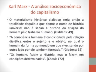 Karl Marx - A análise socioeconômica
do capitalismo
• O materialismo histórico dialético seria então a
totalidade daquilo a que damos o nome de história
universal não é senão a história da criação do
homem pelo trabalho humano. (Giddens: 49).
• “A consciência humana é condicionada pela relação
dialética entre o sujeito e o objeto, na qual o
homem dá forma ao mundo em que vive, sendo por
outro lado por ele também formado.” (Giddens: 52)
• “Os homens fazem a História, mas o fazem em
condições determinadas”. (Chauí: 172)
 