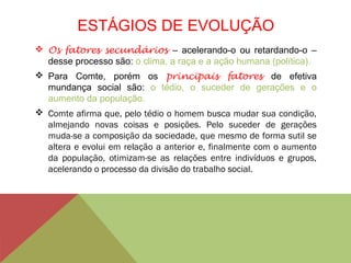 ESTÁGIOS DE EVOLUÇÃO
 Os fatores secundários – acelerando-o ou retardando-o –
desse processo são: o clima, a raça e a ação humana (política).
 Para Comte, porém os principais fatores de efetiva
mundança social são: o tédio, o suceder de gerações e o
aumento da população.
 Comte afirma que, pelo tédio o homem busca mudar sua condição,
almejando novas coisas e posições. Pelo suceder de gerações
muda-se a composição da sociedade, que mesmo de forma sutil se
altera e evolui em relação a anterior e, finalmente com o aumento
da população, otimizam-se as relações entre indivíduos e grupos,
acelerando o processo da divisão do trabalho social.
 