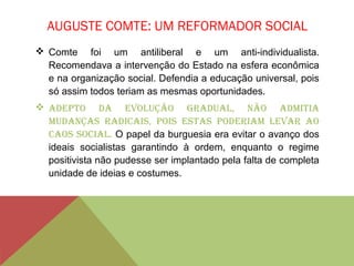 AUGUSTE COMTE: UM REFORMADOR SOCIAL
 Comte foi um antiliberal e um anti-individualista.
Recomendava a intervenção do Estado na esfera econômica
e na organização social. Defendia a educação universal, pois
só assim todos teriam as mesmas oportunidades.
 Adepto dA evolução grAduAl, não AdmitiA
mudAnçAs rAdicAis, pois estAs poderiAm levAr Ao
cAos sociAl. O papel da burguesia era evitar o avanço dos
ideais socialistas garantindo à ordem, enquanto o regime
positivista não pudesse ser implantado pela falta de completa
unidade de ideias e costumes.
 
