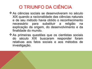 O TRIUNFO DA CIÊNCIA
 As ciências sociais se desenvolveram no século
XIX quando a racionalidade das ciências naturais
e de seu método havia obtido o reconhecimento
necessário para substituir a religião na
explicação da origem, do desenvolvimento e da
finalidade do mundo.
 As primeiras questões que os cientistas sociais
do século XIX buscaram responder foram
relativas aos fatos sociais e aos métodos de
investigação.
 