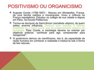 POSITIVISMO OU ORGANICISMO
 Auguste Comte (1798-1857) - Nasceu em Montpellier, França,
de uma família católica e monarquista. Viveu a infância na
França napoleônica. Estudou no colégio de sua cidade e depois
em Paris, na Escola Politécnica.
 Tornou-se discípulo de Saint-Simon (socialista utópico), de quem
sofreu enorme influência. Dedicou seus estudos à filosofia
positivista ou a física social, que só posteriormente chamou de
sociologia. Para Comte, a sociologia deveria se orientar por
objetivos práticos: “conhecer para agir, compreender para
reorganizar”.
 O positivismo derivou do cientificismo, isto é, da capacidade da
razão humana em conhecer a realidade e traduzi-la sob a forma
de leis naturais.
 