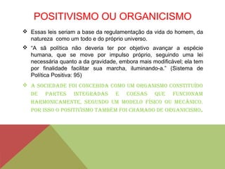 POSITIVISMO OU ORGANICISMO
 Essas leis seriam a base da regulamentação da vida do homem, da
natureza como um todo e do próprio universo.
 “A sã política não deveria ter por objetivo avançar a espécie
humana, que se move por impulso próprio, seguindo uma lei
necessária quanto a da gravidade, embora mais modificável; ela tem
por finalidade facilitar sua marcha, iluminando-a.” (Sistema de
Política Positiva: 95)
 A sociedAde foi concebidA como um orgAnismo constituído
de pArtes integrAdAs e coesAs que funcionAm
hArmonicAmente, segundo um modelo físico ou mecânico.
por isso o positivismo tAmbém foi chAmAdo de orgAnicismo.
 