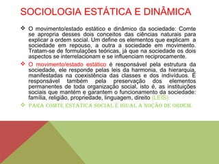 SOCIOLOGIA ESTÁTICA E DINÂMICA
 O movimento/estado estático e dinâmico da sociedade: Comte
se apropria desses dois conceitos das ciências naturais para
explicar a ordem social. Um define os elementos que explicam a
sociedade em repouso, a outra a sociedade em movimento.
Tratam-se de formulações teóricas, já que na sociedade os dois
aspectos se interrelacionam e se influenciam reciprocamente.
 O movimento/estado estático é responsável pela estrutura da
sociedade, ele responde pelas leis da harmonia, da hierarquia,
manifestadas na coexistência das classes e dos indivíduos. É
responsável também pela preservação dos elementos
permanentes de toda organização social, isto é, as instituições
sociais que mantém e garantem o funcionamento da sociedade:
família, religião, propriedade, linguagem, direito (LEIS).
 Para Comte eStÁtICa SoCIaL é IguaL a noção de ordem.
 