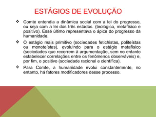 ESTÁGIOS DE EVOLUÇÃO
 Comte entendia a dinâmica social com a lei do progresso,
ou seja com a lei dos três estados. (teológico, metafísico e
positivo). Esse último representava o ápice do progresso da
humanidade.
 O estágio mais primitivo (sociedades fetichistas, politeístas
ou monoteístas), evoluindo para o estágio metafísico
(sociedades que recorrem à argumentação, sem no entanto
estabelecer correlações entre os fenômenos observáveis) e,
por fim, o positivo (sociedade racional e científica).
 Para Comte, a humanidade evolui constantemente, no
entanto, há fatores modificadores desse processo.
 