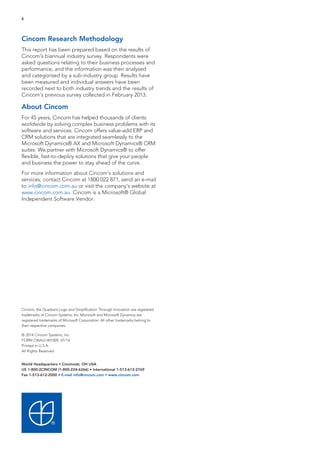 6

Cincom Research Methodology
This report has been prepared based on the results of
Cincom’s biannual industry survey. Respondents were
asked questions relating to their business processes and
performance, and the information was then analysed
and categorised by a sub-industry group. Results have
been measured and individual answers have been
recorded next to both industry trends and the results of
Cincom’s previous survey collected in February 2013.

About Cincom
For 45 years, Cincom has helped thousands of clients
worldwide by solving complex business problems with its
software and services. Cincom offers value-add ERP and
CRM solutions that are integrated seamlessly to the
Microsoft Dynamics® AX and Microsoft Dynamics® CRM
suites. We partner with Microsoft Dynamics® to offer
flexible, fast-to-deploy solutions that give your people
and business the power to stay ahead of the curve.
For more information about Cincom’s solutions and
services, contact Cincom at 1800 022 871, send an e-mail
to info@cincom.com.au or visit the company’s website at
www.cincom.com.au. Cincom is a Microsoft® Global
Independent Software Vendor.

Cincom, the Quadrant Logo and Simplification Through Innovation are registered
trademarks of Cincom Systems, Inc. Microsoft and Microsoft Dynamics are
registered trademarks of Microsoft Corporation. All other trademarks belong to
their respective companies.
© 2014 Cincom Systems, Inc.
FORM CWAU1401005 01/14
Printed in U.S.A.
All Rights Reserved
World Headquarters • Cincinnati, OH USA
US 1-800-2CINCOM (1-800-224-6266) • International 1-513-612-2769
Fax 1-513-612-2000 • E-mail info@cincom.com • www.cincom.com

 