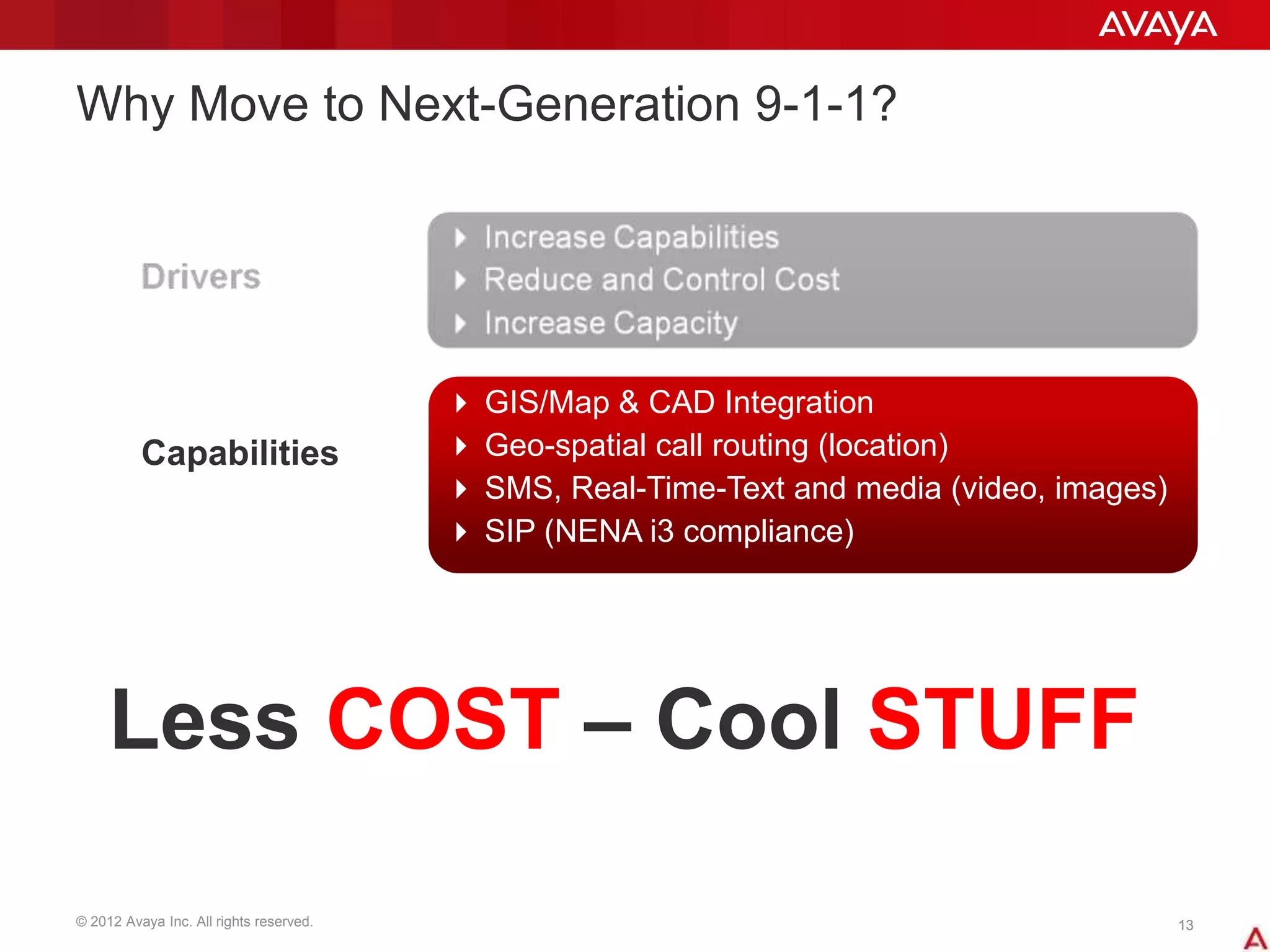 © 2012 Avaya Inc. All rights reserved. 1313
Why Move to Next-Generation 9-1-1?
 GIS/Map & CAD Integration
 Geo-spatial call routing (location)
 SMS, Real-Time-Text and media (video, images)
 SIP (NENA i3 compliance)
Capabilities
Less COST – Cool STUFF
 