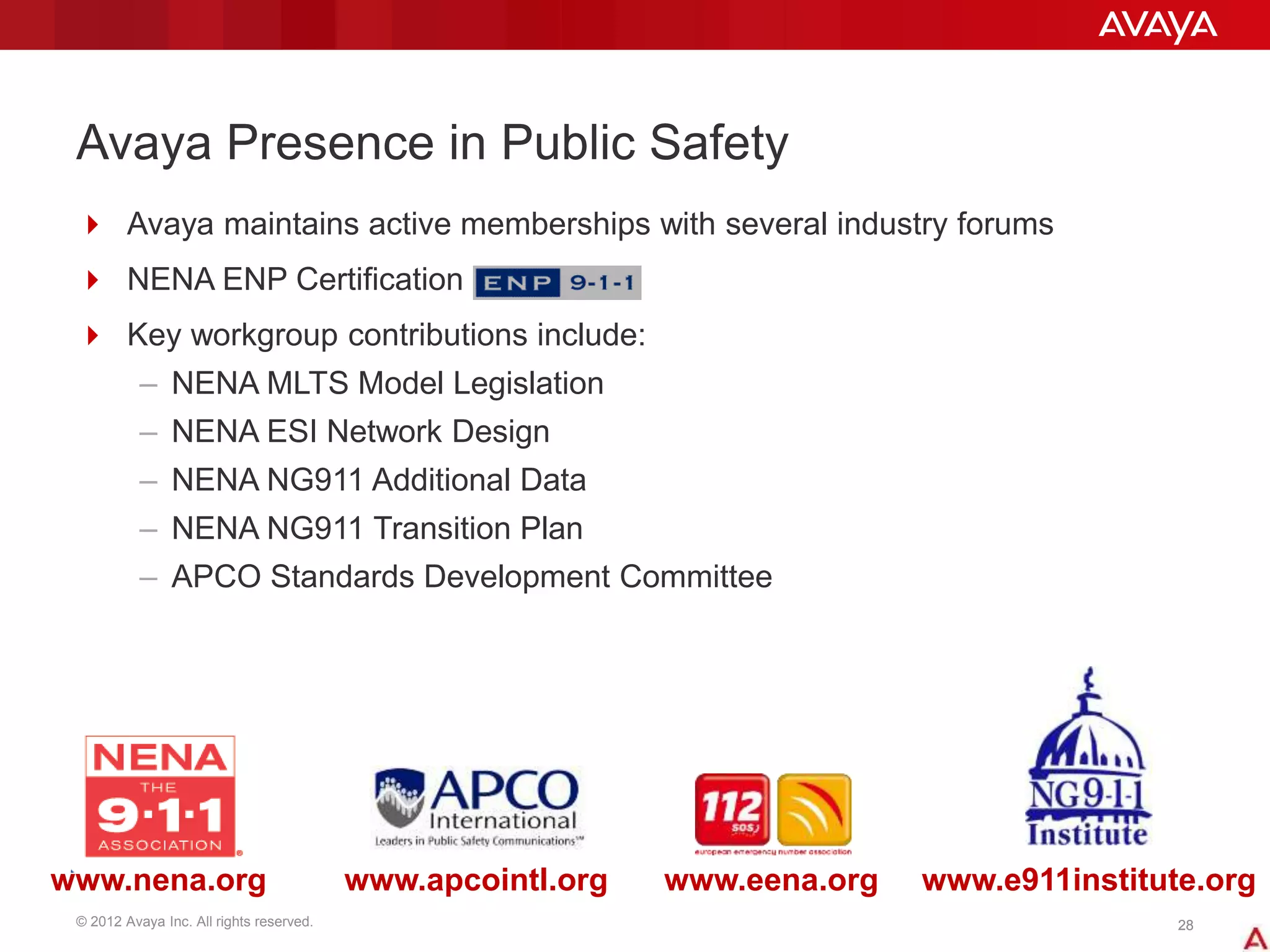 © 2012 Avaya Inc. All rights reserved. 2828
Avaya Presence in Public Safety
 Avaya maintains active memberships with several industry forums
 NENA ENP Certification
 Key workgroup contributions include:
– NENA MLTS Model Legislation
– NENA ESI Network Design
– NENA NG911 Additional Data
– NENA NG911 Transition Plan
– APCO Standards Development Committee
www.nena.org www.apcointl.org www.eena.org www.e911institute.org
 