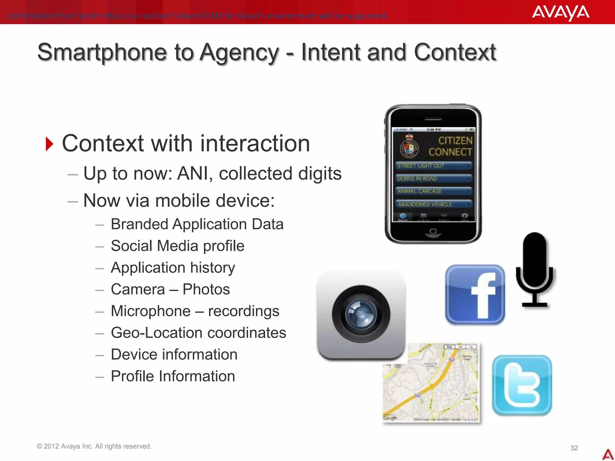 © 2012 Avaya Inc. All rights reserved. 3232
Smartphone to Agency - Intent and Context
Context with interaction
– Up to now: ANI, collected digits
– Now via mobile device:
– Branded Application Data
– Social Media profile
– Application history
– Camera – Photos
– Microphone – recordings
– Geo-Location coordinates
– Device information
– Profile Information
confirmation from Verint that a co-resident Viewer/CAM for Gexel’s environment will be supported.
 