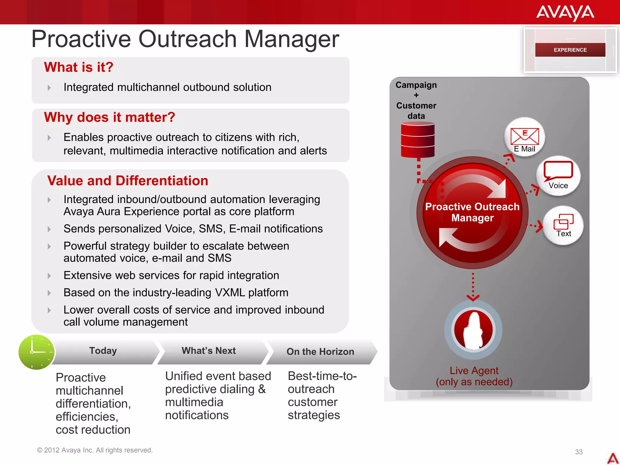 © 2012 Avaya Inc. All rights reserved. 33
Proactive Outreach Manager
What is it?
 Integrated multichannel outbound solution
Why does it matter?
 Enables proactive outreach to citizens with rich,
relevant, multimedia interactive notification and alerts
Value and Differentiation
 Integrated inbound/outbound automation leveraging
Avaya Aura Experience portal as core platform
 Sends personalized Voice, SMS, E-mail notifications
 Powerful strategy builder to escalate between
automated voice, e-mail and SMS
 Extensive web services for rapid integration
 Based on the industry-leading VXML platform
 Lower overall costs of service and improved inbound
call volume management
Campaign
+
Customer
data
SIP
Proactive Outreach
Manager
Live Agent
(only as needed)
Voice
Text
E Mail
Today What’s Next On the Horizon
Proactive
multichannel
differentiation,
efficiencies,
cost reduction
Unified event based
predictive dialing &
multimedia
notifications
Best-time-to-
outreach
customer
strategies
DESIGN
MANAGEMENT
INTERACTION
PERFORMANCE
EXPERIENCE
 