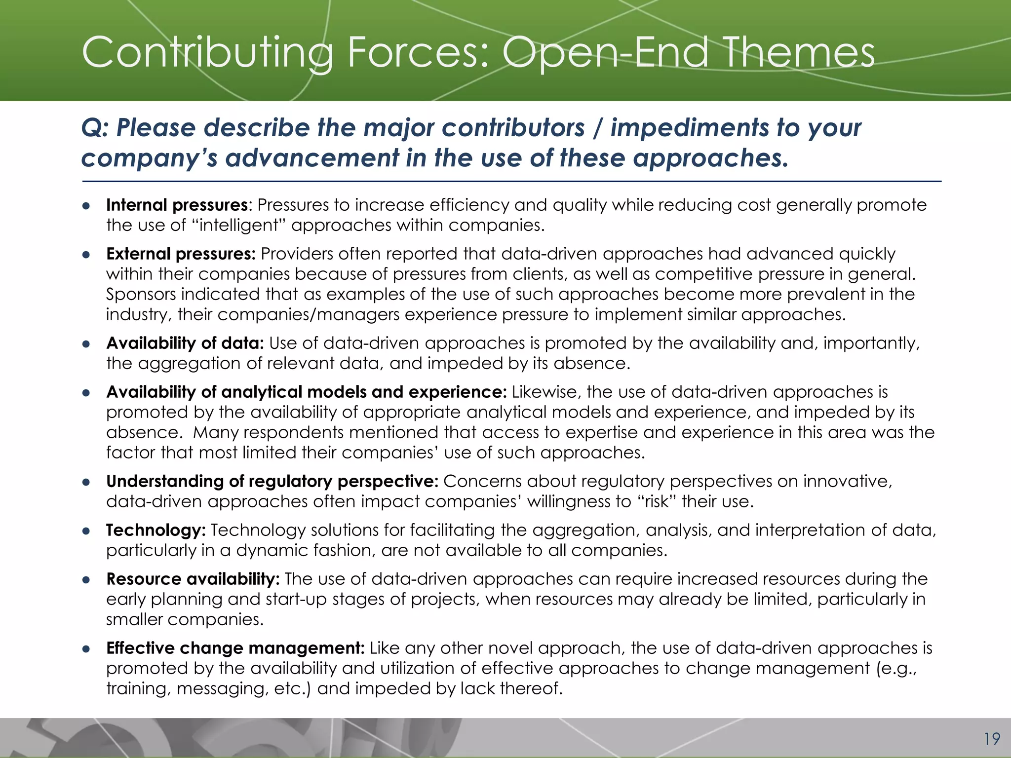 19 
Contributing Forces: Open-End Themes 
Q: Please describe the major contributors / impediments to your company’s advancement in the use of these approaches. 
●Internal pressures: Pressures to increase efficiency and quality while reducing cost generally promote the use of “intelligent” approaches within companies. 
●External pressures: Providers often reported that data-driven approaches had advanced quickly within their companies because of pressures from clients, as well as competitive pressure in general. Sponsors indicated that as examples of the use of such approaches become more prevalent in the industry, their companies/managers experience pressure to implement similar approaches. 
●Availability of data: Use of data-driven approaches is promoted by the availability and, importantly, the aggregation of relevant data, and impeded by its absence. 
●Availability of analytical models and experience: Likewise, the use of data-driven approaches is promoted by the availability of appropriate analytical models and experience, and impeded by its absence. Many respondents mentioned that access to expertise and experience in this area was the factor that most limited their companies’ use of such approaches. 
●Understanding of regulatory perspective: Concerns about regulatory perspectives on innovative, data-driven approaches often impact companies’ willingness to “risk” their use. 
●Technology: Technology solutions for facilitating the aggregation, analysis, and interpretation of data, particularly in a dynamic fashion, are not available to all companies. 
●Resource availability: The use of data-driven approaches can require increased resources during the early planning and start-up stages of projects, when resources may already be limited, particularly in smaller companies. 
●Effective change management: Like any other novel approach, the use of data-driven approaches is promoted by the availability and utilization of effective approaches to change management (e.g., training, messaging, etc.) and impeded by lack thereof. 
 