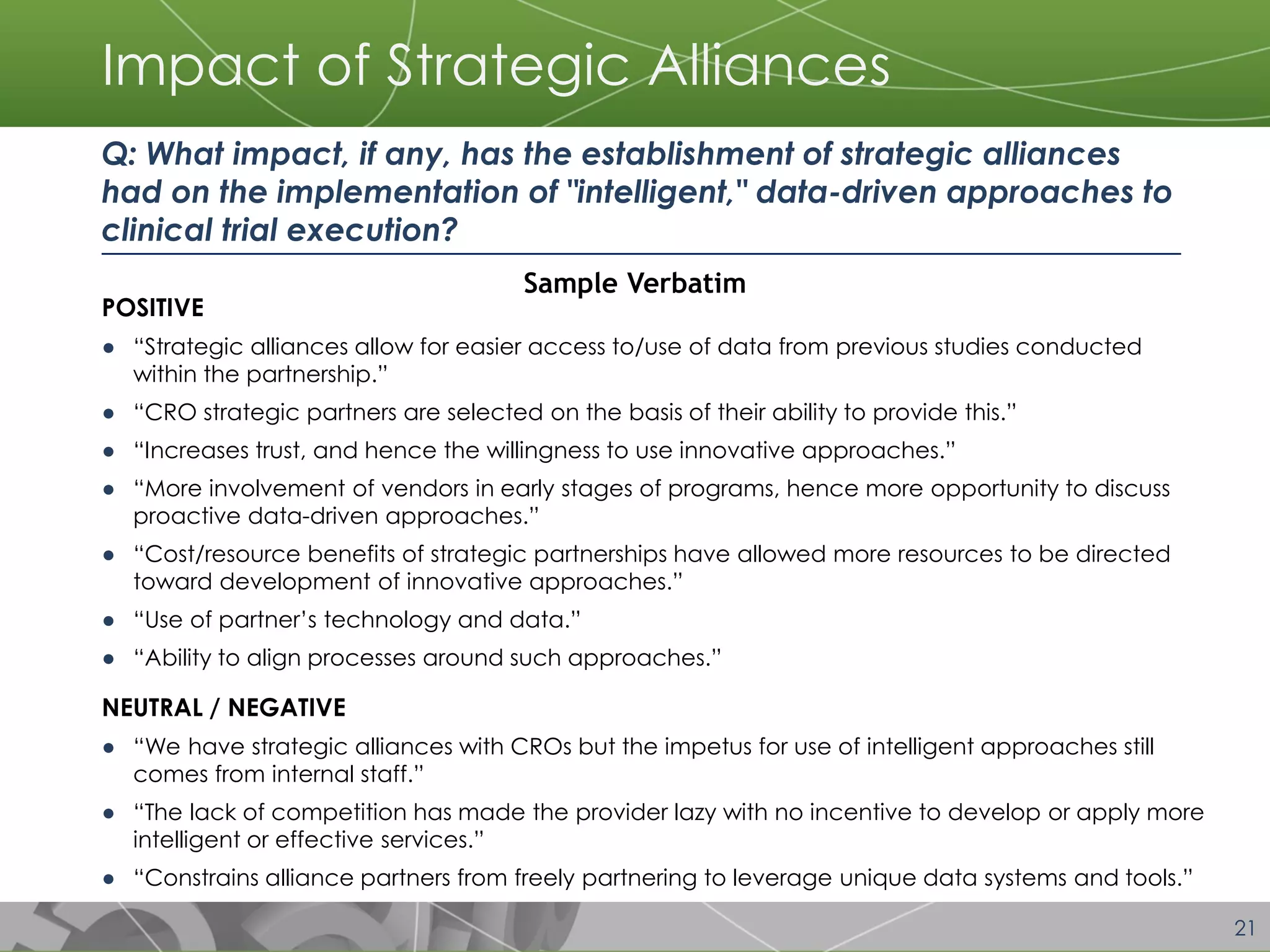 21 
Impact of Strategic Alliances 
POSITIVE 
●“Strategic alliances allow for easier access to/use of data from previous studies conducted within the partnership.” 
●“CRO strategic partners are selected on the basis of their ability to provide this.” 
●“Increases trust, and hence the willingness to use innovative approaches.” 
●“More involvement of vendors in early stages of programs, hence more opportunity to discuss proactive data-driven approaches.” 
●“Cost/resource benefits of strategic partnerships have allowed more resources to be directed toward development of innovative approaches.” 
●“Use of partner’s technology and data.” 
●“Ability to align processes around such approaches.” 
NEUTRAL / NEGATIVE 
●“We have strategic alliances with CROs but the impetus for use of intelligent approaches still comes from internal staff.” 
●“The lack of competition has made the provider lazy with no incentive to develop or apply more intelligent or effective services.” 
●“Constrains alliance partners from freely partnering to leverage unique data systems and tools.” 
Q: What impact, if any, has the establishment of strategic alliances had on the implementation of "intelligent," data-driven approaches to clinical trial execution? 
Sample Verbatim  