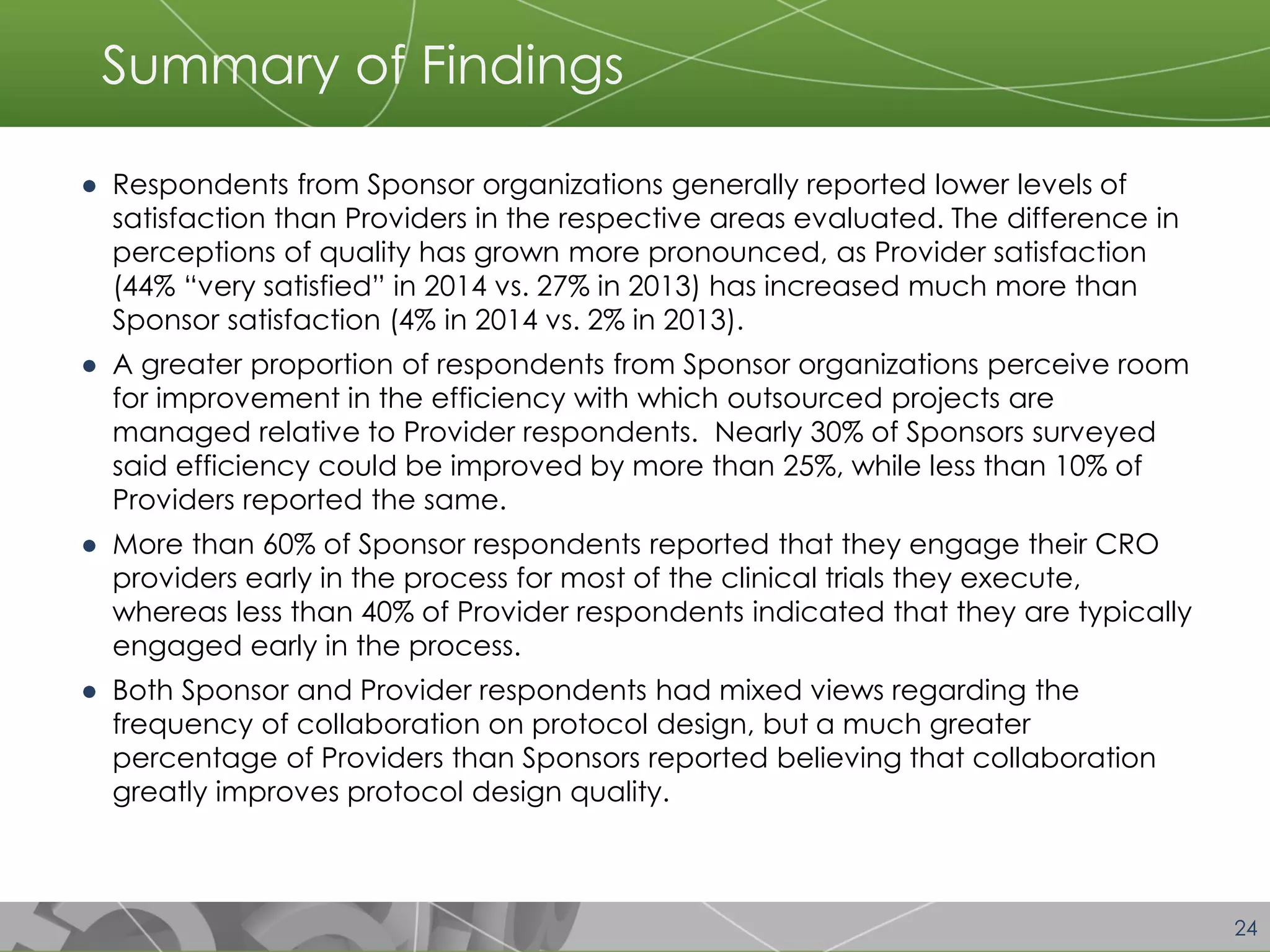 24 
Summary of Findings 
●Respondents from Sponsor organizations generally reported lower levels of satisfaction than Providers in the respective areas evaluated. The difference in perceptions of quality has grown more pronounced, as Provider satisfaction (44% “very satisfied” in 2014 vs. 27% in 2013) has increased much more than Sponsor satisfaction (4% in 2014 vs. 2% in 2013). 
●A greater proportion of respondents from Sponsor organizations perceive room for improvement in the efficiency with which outsourced projects are managed relative to Provider respondents. Nearly 30% of Sponsors surveyed said efficiency could be improved by more than 25%, while less than 10% of Providers reported the same. 
●More than 60% of Sponsor respondents reported that they engage their CRO providers early in the process for most of the clinical trials they execute, whereas less than 40% of Provider respondents indicated that they are typically engaged early in the process. 
●Both Sponsor and Provider respondents had mixed views regarding the frequency of collaboration on protocol design, but a much greater percentage of Providers than Sponsors reported believing that collaboration greatly improves protocol design quality.  