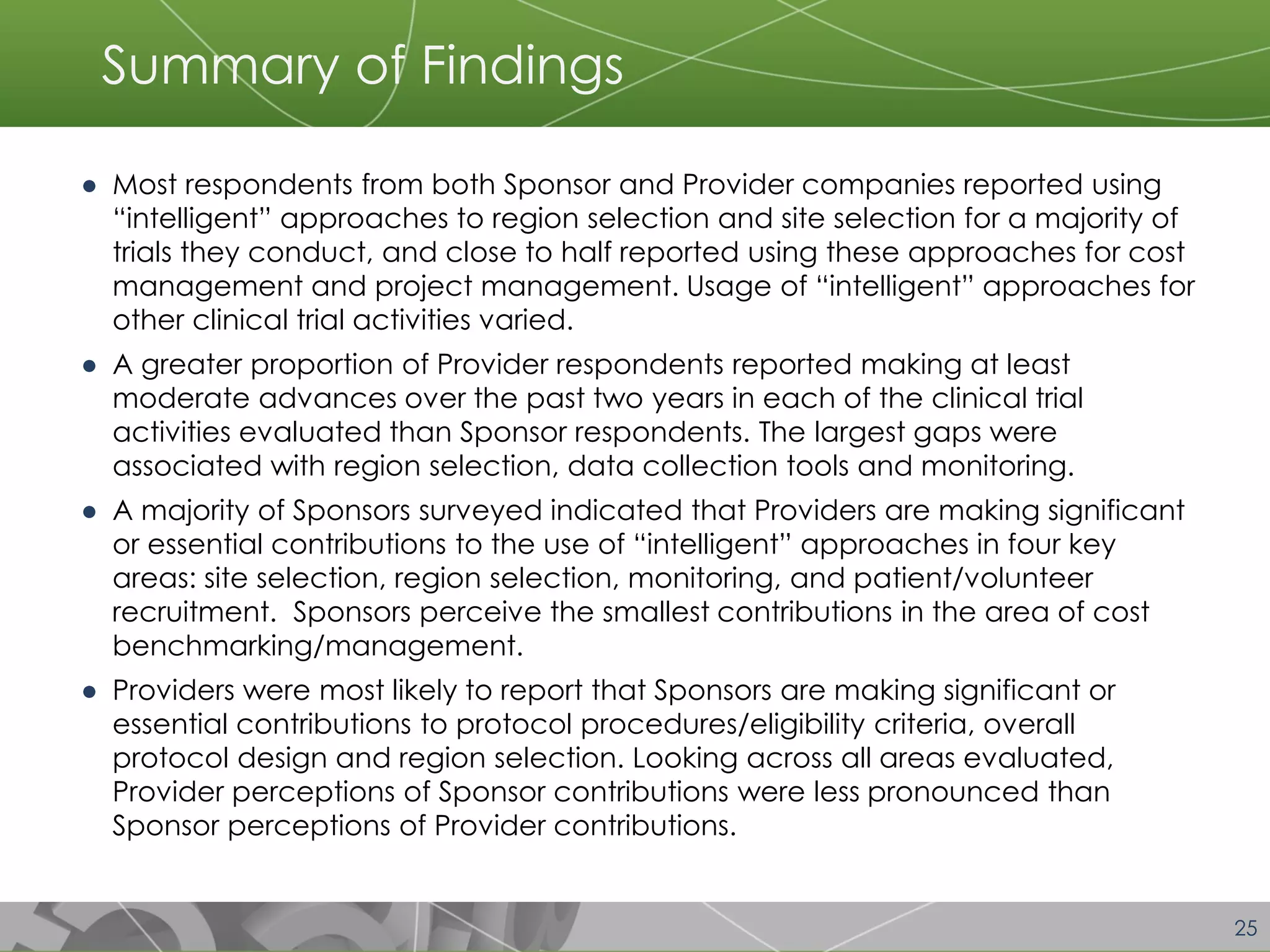 25 
Summary of Findings 
●Most respondents from both Sponsor and Provider companies reported using “intelligent” approaches to region selection and site selection for a majority of trials they conduct, and close to half reported using these approaches for cost management and project management. Usage of “intelligent” approaches for other clinical trial activities varied. 
●A greater proportion of Provider respondents reported making at least moderate advances over the past two years in each of the clinical trial activities evaluated than Sponsor respondents. The largest gaps were associated with region selection, data collection tools and monitoring. 
●A majority of Sponsors surveyed indicated that Providers are making significant or essential contributions to the use of “intelligent” approaches in four key areas: site selection, region selection, monitoring, and patient/volunteer recruitment. Sponsors perceive the smallest contributions in the area of cost benchmarking/management. 
●Providers were most likely to report that Sponsors are making significant or essential contributions to protocol procedures/eligibility criteria, overall protocol design and region selection. Looking across all areas evaluated, Provider perceptions of Sponsor contributions were less pronounced than Sponsor perceptions of Provider contributions.  