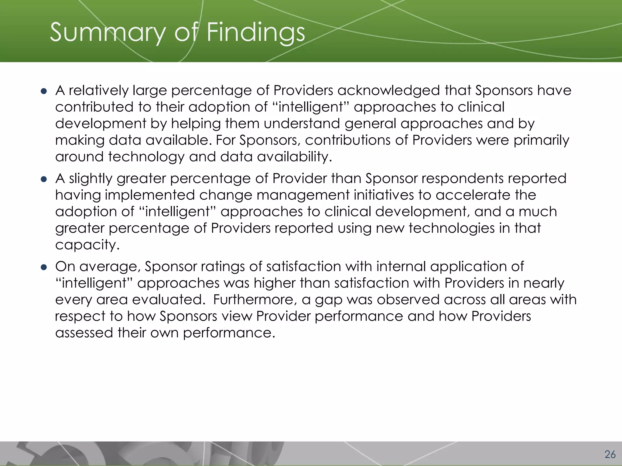 26 
Summary of Findings 
●A relatively large percentage of Providers acknowledged that Sponsors have contributed to their adoption of “intelligent” approaches to clinical development by helping them understand general approaches and by making data available. For Sponsors, contributions of Providers were primarily around technology and data availability. 
●A slightly greater percentage of Provider than Sponsor respondents reported having implemented change management initiatives to accelerate the adoption of “intelligent” approaches to clinical development, and a much greater percentage of Providers reported using new technologies in that capacity. 
●On average, Sponsor ratings of satisfaction with internal application of “intelligent” approaches was higher than satisfaction with Providers in nearly every area evaluated. Furthermore, a gap was observed across all areas with respect to how Sponsors view Provider performance and how Providers assessed their own performance.  