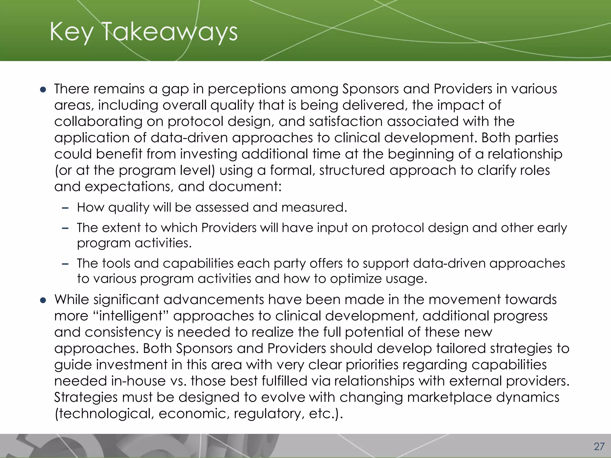 27 
Key Takeaways 
●There remains a gap in perceptions among Sponsors and Providers in various areas, including overall quality that is being delivered, the impact of collaborating on protocol design, and satisfaction associated with the application of data-driven approaches to clinical development. Both parties could benefit from investing additional time at the beginning of a relationship (or at the program level) using a formal, structured approach to clarify roles and expectations, and document: 
╸How quality will be assessed and measured. 
╸The extent to which Providers will have input on protocol design and other early program activities. 
╸The tools and capabilities each party offers to support data-driven approaches to various program activities and how to optimize usage. 
●While significant advancements have been made in the movement towards more “intelligent” approaches to clinical development, additional progress and consistency is needed to realize the full potential of these new approaches. Both Sponsors and Providers should develop tailored strategies to guide investment in this area with very clear priorities regarding capabilities needed in-house vs. those best fulfilled via relationships with external providers. Strategies must be designed to evolve with changing marketplace dynamics (technological, economic, regulatory, etc.).  