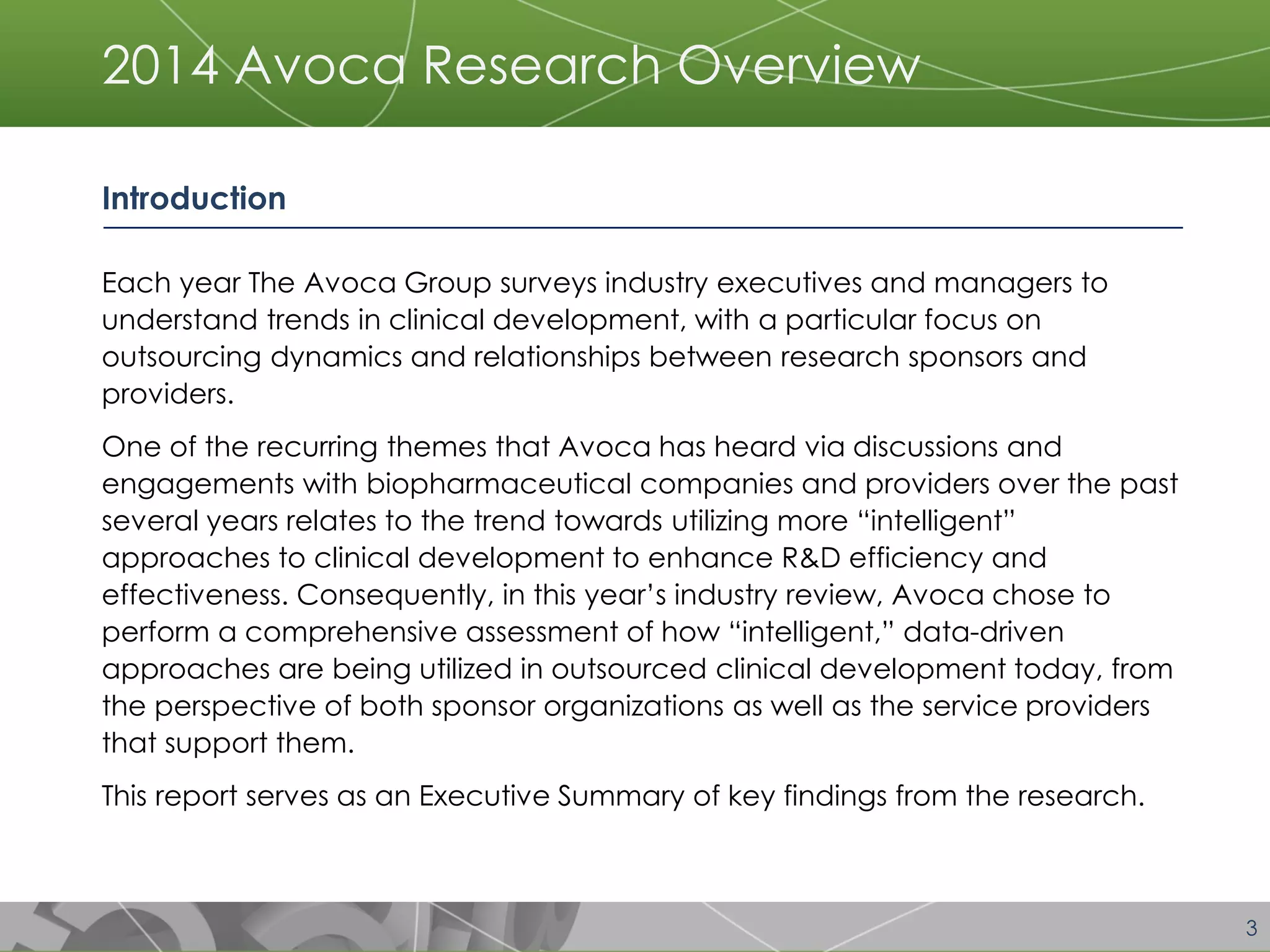 3 
2014 Avoca Research Overview 
Introduction 
Each year The Avoca Group surveys industry executives and managers to understand trends in clinical development, with a particular focus on outsourcing dynamics and relationships between research sponsors and providers. 
One of the recurring themes that Avoca has heard via discussions and engagements with biopharmaceutical companies and providers over the past several years relates to the trend towards utilizing more “intelligent” approaches to clinical development to enhance R&D efficiency and effectiveness. Consequently, in this year’s industry review, Avoca chose to perform a comprehensive assessment of how “intelligent,” data-driven approaches are being utilized in outsourced clinical development today, from the perspective of both sponsor organizations as well as the service providers that support them. 
This report serves as an Executive Summary of key findings from the research.  