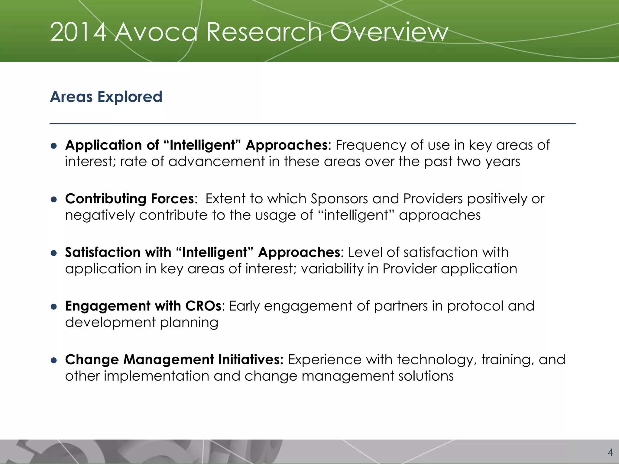 4 
2014 Avoca Research Overview 
Areas Explored 
●Application of “Intelligent” Approaches: Frequency of use in key areas of interest; rate of advancement in these areas over the past two years 
●Contributing Forces: Extent to which Sponsors and Providers positively or negatively contribute to the usage of “intelligent” approaches 
●Satisfaction with “Intelligent” Approaches: Level of satisfaction with application in key areas of interest; variability in Provider application 
●Engagement with CROs: Early engagement of partners in protocol and development planning 
●Change Management Initiatives: Experience with technology, training, and other implementation and change management solutions  