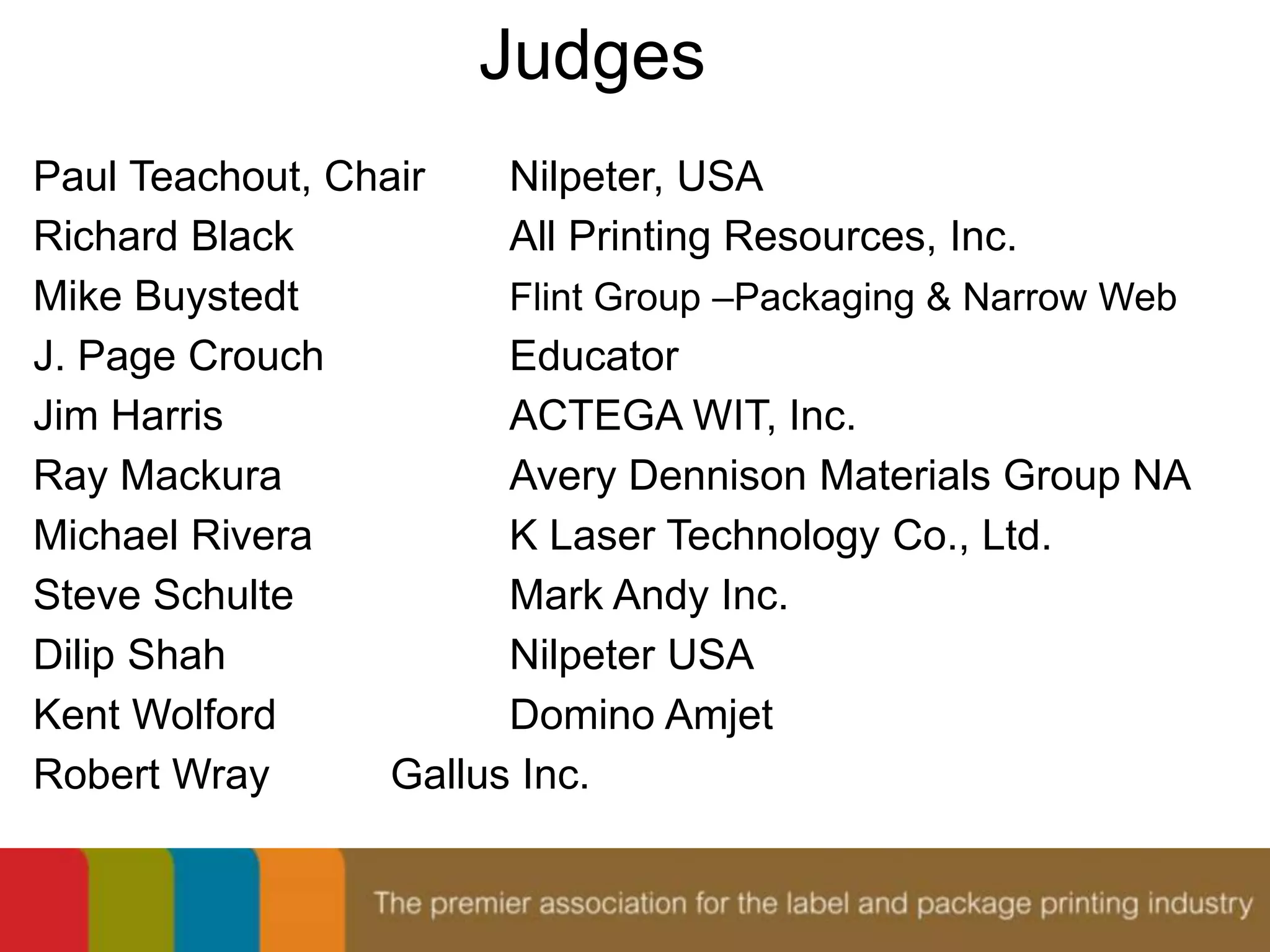 Judges 
Paul Teachout, Chair Nilpeter, USA 
Richard Black All Printing Resources, Inc. 
Mike Buystedt Flint Group –Packaging & Narrow Web 
J. Page Crouch Educator 
Jim Harris ACTEGA WIT, Inc. 
Ray Mackura Avery Dennison Materials Group NA 
Michael Rivera K Laser Technology Co., Ltd. 
Steve Schulte Mark Andy Inc. 
Dilip Shah Nilpeter USA 
Kent Wolford Domino Amjet 
Robert Wray Gallus Inc. 
 