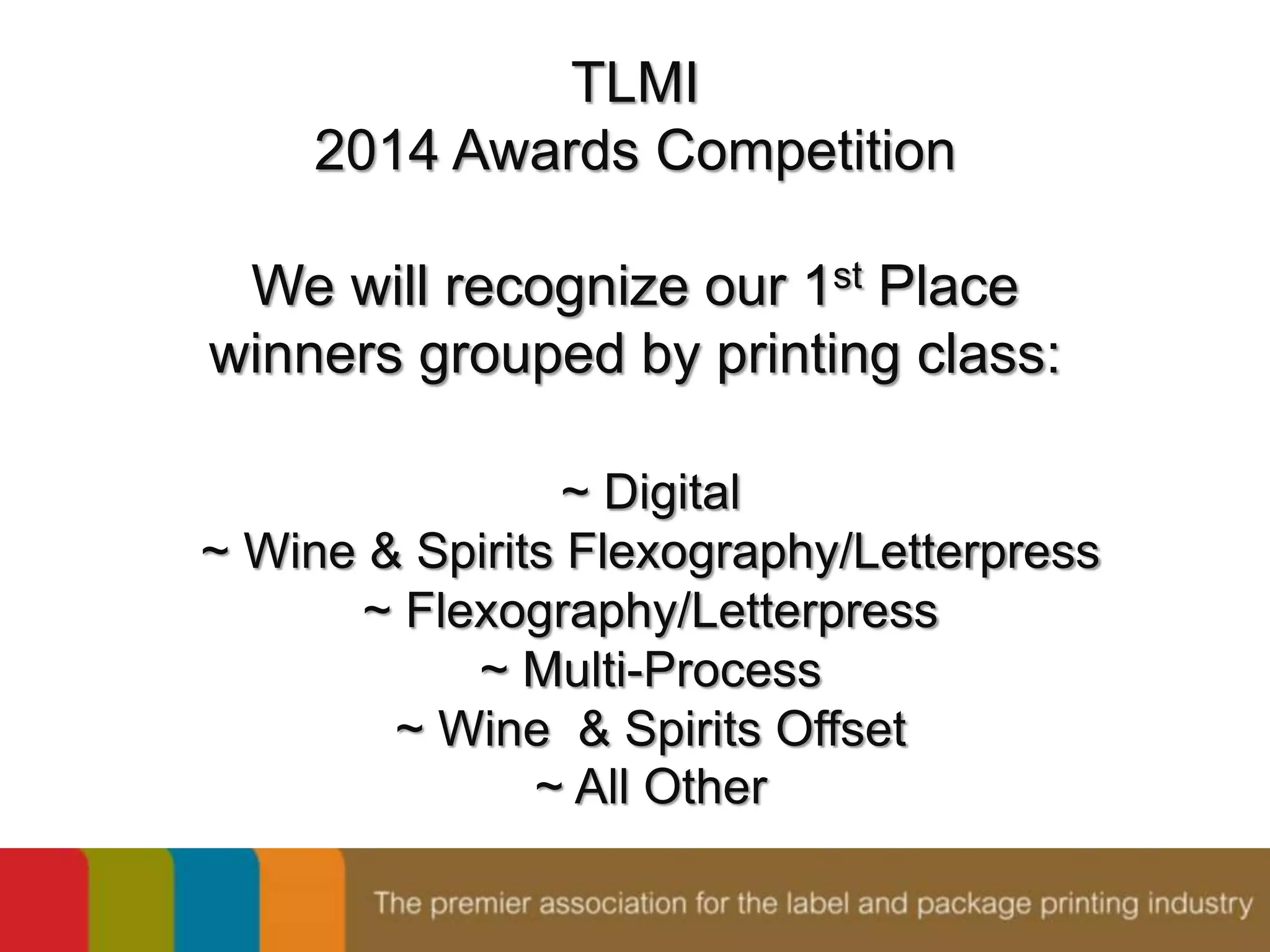 TLMI 
2014 Awards Competition 
We will recognize our 1st Place 
winners grouped by printing class: 
~ Digital 
~ Wine & Spirits Flexography/Letterpress 
~ Flexography/Letterpress 
~ Multi-Process 
~ Wine & Spirits Offset 
~ All Other 
 
