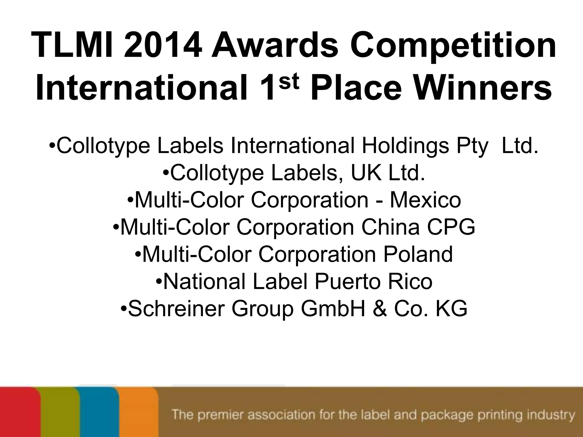 TLMI 2014 Awards Competition 
International 1st Place Winners 
•Collotype Labels International Holdings Pty Ltd. 
•Collotype Labels, UK Ltd. 
•Multi-Color Corporation - Mexico 
•Multi-Color Corporation China CPG 
•Multi-Color Corporation Poland 
•National Label Puerto Rico 
•Schreiner Group GmbH & Co. KG 
