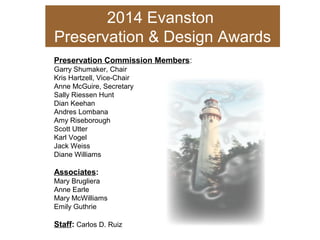 2014 Evanston
Preservation & Design Awards
Preservation Commission Members:
Garry Shumaker, Chair
Kris Hartzell, Vice-Chair
Anne McGuire, Secretary
Sally Riessen Hunt
Dian Keehan
Andres Lombana
Amy Riseborough
Scott Utter
Karl Vogel
Jack Weiss
Diane Williams
Associates:
Mary Brugliera
Anne Earle
Mary McWilliams
Emily Guthrie
Staff: Carlos D. Ruiz
 